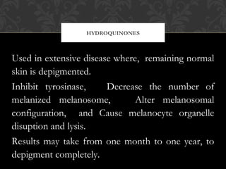 HYDROQUINONES
Used in extensive disease where, remaining normal
skin is depigmented.
Inhibit tyrosinase, Decrease the number of
melanized melanosome, Alter melanosomal
configuration, and Cause melanocyte organelle
disuption and lysis.
Results may take from one month to one year, to
depigment completely.
 