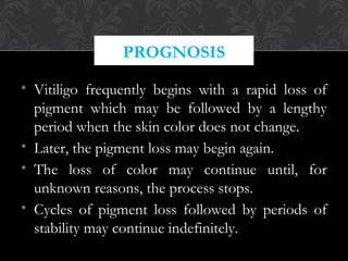 • Vitiligo frequently begins with a rapid loss of
pigment which may be followed by a lengthy
period when the skin color does not change.
• Later, the pigment loss may begin again.
• The loss of color may continue until, for
unknown reasons, the process stops.
• Cycles of pigment loss followed by periods of
stability may continue indefinitely.
PROGNOSIS
 