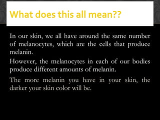 In our skin, we all have around the same number
of melanocytes, which are the cells that produce
melanin.
However, the melanocytes in each of our bodies
produce different amounts of melanin.
The more melanin you have in your skin, the
darker your skin color will be.
 