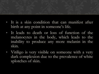 • It is a skin condition that can manifest after
birth at any point in someone’s life.
• It leads to death or loss of function of the
melanocytes in the body, which leads to the
inability to produce any more melanin in the
skin.
• Vitiligo is very visible on someone with a very
dark complexion due to the prevalence of white
splotches of skin.
 