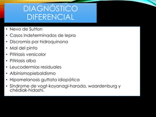 DIAGNÓSTICO
DIFERENCIAL
• Nevo de Sutton
• Casos indeterminados de lepra
• Discromía por hidroquinona
• Mal del pinto
• Pitiriasis versicolor
• Pitiriasis alba
• Leucodermias residuales
• Albinismopiebaldismo
• Hipomelanosis guttata idiopática
• Síndrome de vogt-koyanagi-harada, waardenburg y
chédiak-hidashi.
 