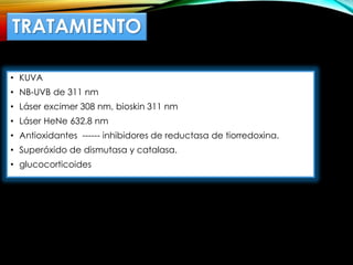 TRATAMIENTO
• KUVA
• NB-UVB de 311 nm
• Láser excimer 308 nm, bioskin 311 nm
• Láser HeNe 632.8 nm
• Antioxidantes ------ inhibidores de reductasa de tiorredoxina.
• Superóxido de dismutasa y catalasa.
• glucocorticoides
 
