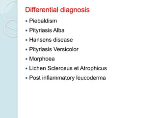 Differential diagnosis
 Piebaldism
 Pityriasis Alba
 Hansens disease
 Pityriasis Versicolor
 Morphoea
 Lichen Sclerosus et Atrophicus
 Post inflammatory leucoderma
 