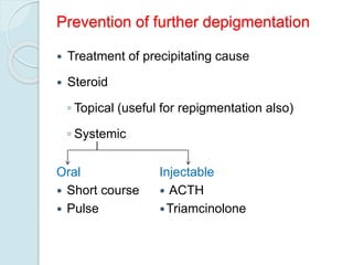 Prevention of further depigmentation
 Treatment of precipitating cause
 Steroid
◦ Topical (useful for repigmentation also)
◦ Systemic
Oral
 Short course
 Pulse
Injectable
 ACTH
Triamcinolone
 