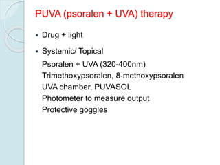 PUVA (psoralen + UVA) therapy
 Drug + light
 Systemic/ Topical
Psoralen + UVA (320-400nm)
Trimethoxypsoralen, 8-methoxypsoralen
UVA chamber, PUVASOL
Photometer to measure output
Protective goggles
 