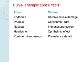 PUVA Therapy: Side Effects
Acute
Erythema
Pruritus
Nausea
Headache
Koebner phenomenon
Chronic
Chronic actinic damage
Carcinoma - rare
Immunosuppression
Ophthalmic effect
Premature cataract
 
