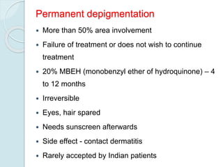 Permanent depigmentation
 More than 50% area involvement
 Failure of treatment or does not wish to continue
treatment
 20% MBEH (monobenzyl ether of hydroquinone) – 4
to 12 months
 Irreversible
 Eyes, hair spared
 Needs sunscreen afterwards
 Side effect - contact dermatitis
 Rarely accepted by Indian patients
 