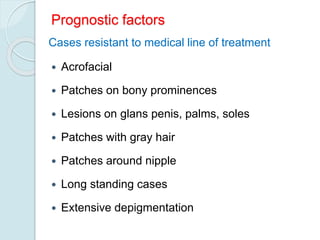 Prognostic factors
 Acrofacial
 Patches on bony prominences
 Lesions on glans penis, palms, soles
 Patches with gray hair
 Patches around nipple
 Long standing cases
 Extensive depigmentation
Cases resistant to medical line of treatment
 