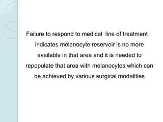 Failure to respond to medical line of treatment
indicates melanocyte reservoir is no more
available in that area and it is needed to
repopulate that area with melanocytes which can
be achieved by various surgical modalities
 