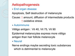 Aetiopathogenesis
 End organ disease
Apoptosis, Self destruction of melanocyte
Cause: ↑ amount, diffusion of intermediate products
↑ oxidative stress
 Autoimmune
Vitiligo antigen : Vit 40, Vit 75, Vit 90
Epidermal melanocytes express more vitiligo
antigen than hair follicle melanocyte
 Neural
Nerve endings maybe secreting toxic substances
which is detrimental to melanocyte
 