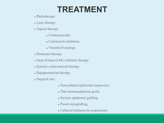 TREATMENT
 Phototherapy
 Laser therapy
 Topical therapy
 Corticosteroids
 Calcineurin inhibitors
 Vitamin-D analogs
 Hormonal therapy
 Janus Kinase (JAK) inhibitor therapy
 Sytemic corticosteroid therapy
 Depigmentation therapy
 Surgical care
 Noncultured epidermal suspension
 Thin dermoepidermal grafts
 Suction epidermal grafting
 Punch minigrafting
 Cultured melanocyte suspensions
 