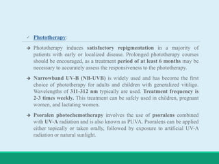  Phototherapy:
 Phototherapy induces satisfactory repigmentation in a majority of
patients with early or localized disease. Prolonged phototherapy courses
should be encouraged, as a treatment period of at least 6 months may be
necessary to accurately assess the responsiveness to the phototherapy.
 Narrowband UV-B (NB-UVB) is widely used and has become the first
choice of phototherapy for adults and children with generalized vitiligo.
Wavelengths of 311-312 nm typically are used. Treatment frequency is
2-3 times weekly. This treatment can be safely used in children, pregnant
women, and lactating women.
 Psoralen photochemotherapy involves the use of psoralens combined
with UV-A radiation and is also known as PUVA. Psoralens can be applied
either topically or taken orally, followed by exposure to artificial UV-A
radiation or natural sunlight.
 