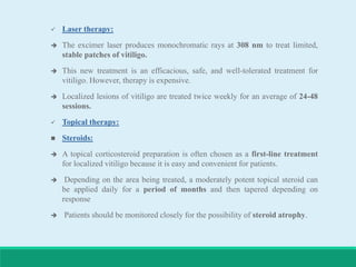  Laser therapy:
 The excimer laser produces monochromatic rays at 308 nm to treat limited,
stable patches of vitiligo.
 This new treatment is an efficacious, safe, and well-tolerated treatment for
vitiligo. However, therapy is expensive.
 Localized lesions of vitiligo are treated twice weekly for an average of 24-48
sessions.
 Topical therapy:
 Steroids:
 A topical corticosteroid preparation is often chosen as a first-line treatment
for localized vitiligo because it is easy and convenient for patients.
 Depending on the area being treated, a moderately potent topical steroid can
be applied daily for a period of months and then tapered depending on
response
 Patients should be monitored closely for the possibility of steroid atrophy.
 