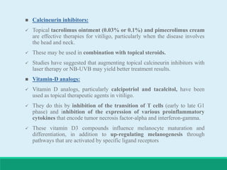  Calcineurin inhibitors:
 Topical tacrolimus ointment (0.03% or 0.1%) and pimecrolimus cream
are effective therapies for vitiligo, particularly when the disease involves
the head and neck.
 These may be used in combination with topical steroids.
 Studies have suggested that augmenting topical calcineurin inhibitors with
laser therapy or NB-UVB may yield better treatment results.
 Vitamin-D analogs:
 Vitamin D analogs, particularly calcipotriol and tacalcitol, have been
used as topical therapeutic agents in vitiligo.
 They do this by inhibition of the transition of T cells (early to late G1
phase) and inhibition of the expression of various proinflammatory
cytokines that encode tumor necrosis factor-alpha and interferon-gamma.
 These vitamin D3 compounds influence melanocyte maturation and
differentiation, in addition to up-regulating melanogenesis through
pathways that are activated by specific ligand receptors
 