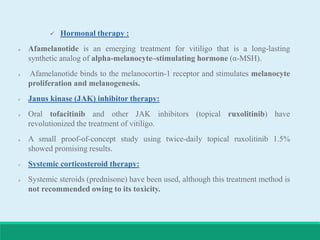  Hormonal therapy :
 Afamelanotide is an emerging treatment for vitiligo that is a long-lasting
synthetic analog of alpha-melanocyte–stimulating hormone (α-MSH).
 Afamelanotide binds to the melanocortin-1 receptor and stimulates melanocyte
proliferation and melanogenesis.
 Janus kinase (JAK) inhibitor therapy:
 Oral tofacitinib and other JAK inhibitors (topical ruxolitinib) have
revolutionized the treatment of vitiligo.
 A small proof-of-concept study using twice-daily topical ruxolitinib 1.5%
showed promising results.
 Systemic corticosteroid therapy:
 Systemic steroids (prednisone) have been used, although this treatment method is
not recommended owing to its toxicity.
 