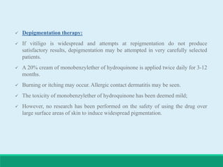  Depigmentation therapy:
 If vitiligo is widespread and attempts at repigmentation do not produce
satisfactory results, depigmentation may be attempted in very carefully selected
patients.
 A 20% cream of monobenzylether of hydroquinone is applied twice daily for 3-12
months.
 Burning or itching may occur. Allergic contact dermatitis may be seen.
 The toxicity of monobenzylether of hydroquinone has been deemed mild;
 However, no research has been performed on the safety of using the drug over
large surface areas of skin to induce widespread pigmentation.
 