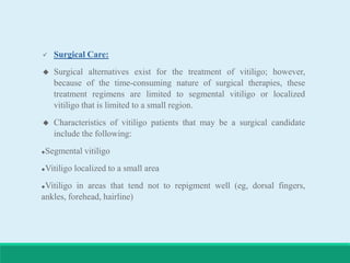  Surgical Care:
 Surgical alternatives exist for the treatment of vitiligo; however,
because of the time-consuming nature of surgical therapies, these
treatment regimens are limited to segmental vitiligo or localized
vitiligo that is limited to a small region.
 Characteristics of vitiligo patients that may be a surgical candidate
include the following:
Segmental vitiligo
Vitiligo localized to a small area
Vitiligo in areas that tend not to repigment well (eg, dorsal fingers,
ankles, forehead, hairline)
 
