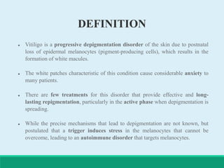 DEFINITION
 Vitiligo is a progressive depigmentation disorder of the skin due to postnatal
loss of epidermal melanocytes (pigment-producing cells), which results in the
formation of white macules.
 The white patches characteristic of this condition cause considerable anxiety to
many patients.
 There are few treatments for this disorder that provide effective and long-
lasting repigmentation, particularly in the active phase when depigmentation is
spreading.
 While the precise mechanisms that lead to depigmentation are not known, but
postulated that a trigger induces stress in the melanocytes that cannot be
overcome, leading to an autoimmune disorder that targets melanocytes.
 