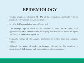 EPIDEMIOLOGY
 Vitiligo affects an estimated 0.5 -1% of the population worldwide, with no
predilection for gender, race, or geography.
 In India, 1.3% population were affected by it.
 The average age of onset of the disorder is about 20–25 years, with
approximately 50% of individuals developing their first lesion before the age of
20, and 25% before the age of 10.
 Segmental vitiligo affects a greater proportion of children than non-segmental
vitiligo.
 Although the ratio of males to females affected by this condition is
approximately 1:1 females seek treatment more often than males.
 