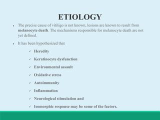 ETIOLOGY
 The precise cause of vitiligo is not known, lesions are known to result from
melanocyte death. The mechanisms responsible for melanocyte death are not
yet defined.
 It has been hypothesized that
 Heredity
 Keratinocyte dysfunction
 Environmental assault
 Oxidative stress
 Autoimmunity
 Inflammation
 Neurological stimulation and
 Isomorphic response may be some of the factors.
 