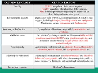 COMMON ETIOLOGY CERTAIN FACTORS
Heredity NLRP1, a regulator of the innate response,
FOXD3, a regulator of melanoblast differentiation,
Nrf2, a transcription factor regulating the expression of
detoxifying and antioxidant genes.
Environmental assaults chemicals at work or from systemic medications. Cosmetics may
triggers, including hair dyes, bleaching creams, and toothpastes.
Medications such as chloroquine and fluphenazine.
Keratinocyte dysfunction Dysregulation of keratinocyte-provided growth factors and
cytokines.
Oxidative stress Inc. levels of erythrocyte superoxide dismutase (SOD) and dec.
glutathione peroxidase (GSH-Px) and glutathione activities and
increase in cellular reactive oxygen species (ROS) and
malondialdehyde
Autoimmunity Autoimmune conditions such as Addison’s disease, Hashimoto’s
thyroiditis, Graves’ disease, and polyglandular disease etc.
Neurological stimulation Neurological disorders such as neurofibromatosis and an altered
balance of neuropeptides, which have immunoregulatory effects,
induce melanocyte dendricity, and regulate cell substrate adhesion
Isomorphic response Koebner’s phenomenon
 