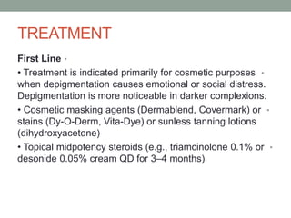 TREATMENT
•
First Line
•
• Treatment is indicated primarily for cosmetic purposes
when depigmentation causes emotional or social distress.
Depigmentation is more noticeable in darker complexions.
•
• Cosmetic masking agents (Dermablend, Covermark) or
stains (Dy-O-Derm, Vita-Dye) or sunless tanning lotions
(dihydroxyacetone)
•
• Topical midpotency steroids (e.g., triamcinolone 0.1% or
desonide 0.05% cream QD for 3–4 months)
 