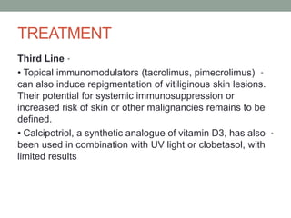 TREATMENT
•
Third Line
•
• Topical immunomodulators (tacrolimus, pimecrolimus)
can also induce repigmentation of vitiliginous skin lesions.
Their potential for systemic immunosuppression or
increased risk of skin or other malignancies remains to be
defined.
•
• Calcipotriol, a synthetic analogue of vitamin D3, has also
been used in combination with UV light or clobetasol, with
limited results
 