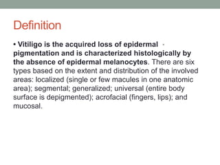 Definition
•
• Vitiligo is the acquired loss of epidermal
pigmentation and is characterized histologically by
the absence of epidermal melanocytes. There are six
types based on the extent and distribution of the involved
areas: localized (single or few macules in one anatomic
area); segmental; generalized; universal (entire body
surface is depigmented); acrofacial (fingers, lips); and
mucosal.
 