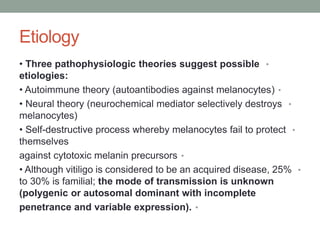 Etiology
•
• Three pathophysiologic theories suggest possible
etiologies:
•
• Autoimmune theory (autoantibodies against melanocytes)
•
• Neural theory (neurochemical mediator selectively destroys
melanocytes)
•
• Self-destructive process whereby melanocytes fail to protect
themselves
•
against cytotoxic melanin precursors
•
• Although vitiligo is considered to be an acquired disease, 25%
to 30% is familial; the mode of transmission is unknown
(polygenic or autosomal dominant with incomplete
•
penetrance and variable expression).
 