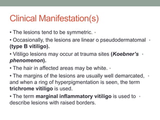 Clinical Manifestation(s)
•
• The lesions tend to be symmetric.
•
• Occasionally, the lesions are linear o pseudodermatomal
(type B vitiligo).
•
• Vitiligo lesions may occur at trauma sites (Koebner’s
phenomenon).
•
• The hair in affected areas may be white.
•
• The margins of the lesions are usually well demarcated,
and when a ring of hyperpigmentation is seen, the term
trichrome vitiligo is used.
•
• The term marginal inflammatory vitiligo is used to
describe lesions with raised borders.
 