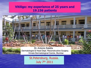 Vitiligo: my experience of 25 years and
            19.156 patients




                 Dr. Antonio Salafia
    Dermatologist & Head Dept. Reconstructive Surgery.
          Vimala Dermatological Centre, Mumbai

            St.Petersburg, Russia.
                 July 7th 2011
 