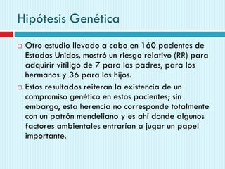Hipótesis Genética
 Otro estudio llevado a cabo en 160 pacientes de
Estados Unidos, mostró un riesgo relativo (RR) para
adquirir vitíligo de 7 para los padres, para los
hermanos y 36 para los hijos.
 Estos resultados reiteran la existencia de un
compromiso genético en estos pacientes; sin
embargo, esta herencia no corresponde totalmente
con un patrón mendeliano y es ahí donde algunos
factores ambientales entrarían a jugar un papel
importante.
 