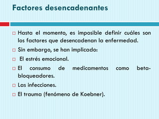 Factores desencadenantes
 Hasta el momento, es imposible definir cuáles son
los factores que desencadenan la enfermedad.
 Sin embargo, se han implicado:
 El estrés emocional.
 El consumo de medicamentos como beta-
bloqueadores.
 Las infecciones.
 El trauma (fenómeno de Koebner).
 