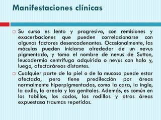 Manifestaciones clínicas
 Su curso es lento y progresivo, con remisiones y
exacerbaciones que pueden correlacionarse con
algunos factores desencadenantes. Ocasionalmente, las
máculas pueden iniciarse alrededor de un nevus
pigmentado, y toma el nombre de nevus de Sutton,
leucodermia centrífuga adquirida o nevus con halo y,
luego, afectaráreas distantes.
 Cualquier parte de la piel o de la mucosa puede estar
afectada, pero tiene predilección por áreas
normalmente hiperpigmentadas, como la cara, la ingle,
la axila, la areola y los genitales. Además, es común en
los tobillos, los codos, las rodillas y otras áreas
expuestasa traumas repetidos.
 
