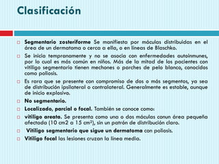 Clasificación
 Segmentario zosteriforme Se manifiesta por máculas distribuidas en el
área de un dermatoma o cerca a ella, o en líneas de Blaschko.
 Se inicia tempranamente y no se asocia con enfermedades autoinmunes,
por lo cual es más común en niños. Más de la mitad de los pacientes con
vitiligo segmentario tienen mechones o parches de pelo blanco, conocidos
como poliosis.
 Es rara que se presente con compromiso de dos o más segmentos, ya sea
de distribución ipsilateral o contralateral. Generalmente es estable, aunque
de inicio explosivo.
 No segmentario.
 Localizado, parcial o focal. También se conoce como:
 vitiligo areata. Se presenta como una o dos máculas conun área pequeña
afectada (10 cm2 a 15 cm²), sin un patrón de distribución claro.
 Vitiligo segmentario que sigue un dermatoma con poliosis.
 Vitiligo focal las lesiones cruzan la línea media.
 