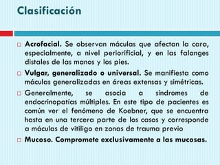 Clasificación
 Acrofacial. Se observan máculas que afectan la cara,
especialmente, a nivel periorificial, y en las falanges
distales de las manos y los pies.
 Vulgar, generalizado o universal. Se manifiesta como
máculas generalizadas en áreas extensas y simétricas.
 Generalmente, se asocia a síndromes de
endocrinopatías múltiples. En este tipo de pacientes es
común ver el fenómeno de Koebner, que se encuentra
hasta en una tercera parte de los casos y corresponde
a máculas de vitiligo en zonas de trauma previo
 Mucoso. Compromete exclusivamente a las mucosas.
 