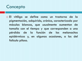 Concepto
 El vitíligo se define como un trastorno de la
pigmentación, adquirido, crónico, caracterizado por
máculas blancas, que usualmente aumentan de
tamaño con el tiempo y que corresponden a una
pérdida de la función de los melanocitos
epidérmicos y, en algunas ocasiones, a los del
folículo piloso.
 
