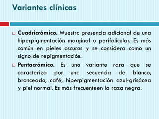 Variantes clínicas
 Cuadricrómico. Muestra presencia adicional de una
hiperpigmentación marginal o perifolicular. Es más
común en pieles oscuras y se considera como un
signo de repigmentación.
 Pentacrómico. Es una variante rara que se
caracteriza por una secuencia de blanco,
bronceado, café, hiperpigmentación azul-grisácea
y piel normal. Es más frecuenteen la raza negra.
 