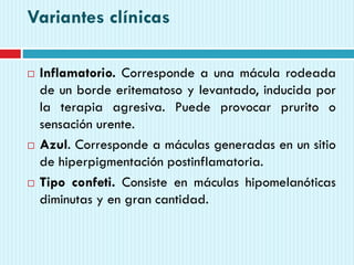 Variantes clínicas
 Inflamatorio. Corresponde a una mácula rodeada
de un borde eritematoso y levantado, inducida por
la terapia agresiva. Puede provocar prurito o
sensación urente.
 Azul. Corresponde a máculas generadas en un sitio
de hiperpigmentación postinflamatoria.
 Tipo confeti. Consiste en máculas hipomelanóticas
diminutas y en gran cantidad.
 