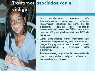 Trastornos asociados con el
vitíligo
 Las asociaciones cutáneas más
frecuentemente reportadas incluyen:
leucotriquia (poliosis) en 45% de los
pacientes seguida por aparición
prematura de canas en 37%, nevus con
halo en 5% y alopecia areata en 10% de
los casos.
 Otras asociaciones menos frecuentes son:
dermatitis herpetiforme, nevo melanocítico
congénito gigante, urticaria crónica, nevus
despigmentario y erupción solar
polimorfa.
 Recientemente, se publicó la asociación de
placas de psoriasis vulgar confinadas a
los parches de vitíligo.
 