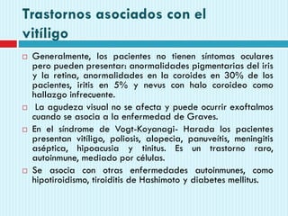 Trastornos asociados con el
vitíligo
 Generalmente, los pacientes no tienen síntomas oculares
pero pueden presentar: anormalidades pigmentarias del iris
y la retina, anormalidades en la coroides en 30% de los
pacientes, iritis en 5% y nevus con halo coroideo como
hallazgo infrecuente.
 La agudeza visual no se afecta y puede ocurrir exoftalmos
cuando se asocia a la enfermedad de Graves.
 En el síndrome de Vogt-Koyanagi- Harada los pacientes
presentan vitíligo, poliosis, alopecia, panuveítis, meningitis
aséptica, hipoacusia y tinitus. Es un trastorno raro,
autoinmune, mediado por células.
 Se asocia con otras enfermedades autoinmunes, como
hipotiroidismo, tiroiditis de Hashimoto y diabetes mellitus.
 