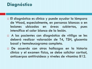 Diagnóstico
 El diagnóstico es clínico y puede ayudar la lámpara
de Wood, especialmente, en personas blancas o en
lesiones ubicadas en áreas cubiertas, pues
intensifica el color blanco de la lesión.
 A los pacientes con diagnóstico de vitiligo se les
deberá realizar valoración de T4, TSH, glucemia
basal y hemoleucograma completo.
 De acuerdo con otros hallazgos en la historia
clínica y el examen físico, se debe solicitar cortisol,
anticuerpos antitiroideos y niveles de vitamina B12.
 