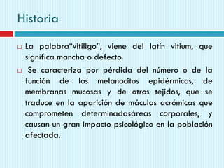 Historia
 La palabra“vitíligo”, viene del latín vitium, que
significa mancha o defecto.
 Se caracteriza por pérdida del número o de la
función de los melanocitos epidérmicos, de
membranas mucosas y de otros tejidos, que se
traduce en la aparición de máculas acrómicas que
comprometen determinadasáreas corporales, y
causan un gran impacto psicológico en la población
afectada.
 