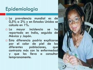 Epidemiologia
 La prevalencia mundial es de
0,5% a 2% y en Estados Unidos se
calcula en 1%.
 La mayor incidencia se ha
reportado en India, seguida de
México y Japón.
 Esta diferencia podría explicarse
por el color de piel de las
diferentes poblaciones, que
contrasta más con la enfermedad
y que los lleva a consultar
tempranamente.
 