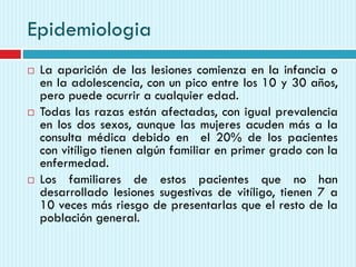 Epidemiologia
 La aparición de las lesiones comienza en la infancia o
en la adolescencia, con un pico entre los 10 y 30 años,
pero puede ocurrir a cualquier edad.
 Todas las razas están afectadas, con igual prevalencia
en los dos sexos, aunque las mujeres acuden más a la
consulta médica debido en el 20% de los pacientes
con vitíligo tienen algún familiar en primer grado con la
enfermedad.
 Los familiares de estos pacientes que no han
desarrollado lesiones sugestivas de vitíligo, tienen 7 a
10 veces más riesgo de presentarlas que el resto de la
población general.
 