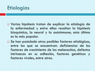 Etiologías
 Varias hipótesis tratan de explicar la etiología de
la enfermedad y entre ellas resaltan la hipótesis
bioquímica, la neural y la autoinmune; esta última
es la más popular.
 Se han postulado otros posibles factores etiológicos,
entre los que se encuentran: deficiencias de los
factores de crecimiento de los melanocitos, defectos
intrínsecos en su adhesión, factores genéticos y
factores virales, entre otros.
 