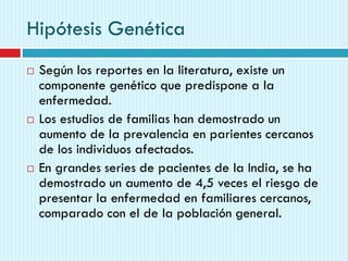 Hipótesis Genética
 Según los reportes en la literatura, existe un
componente genético que predispone a la
enfermedad.
 Los estudios de familias han demostrado un
aumento de la prevalencia en parientes cercanos
de los individuos afectados.
 En grandes series de pacientes de la India, se ha
demostrado un aumento de 4,5 veces el riesgo de
presentar la enfermedad en familiares cercanos,
comparado con el de la población general.
 