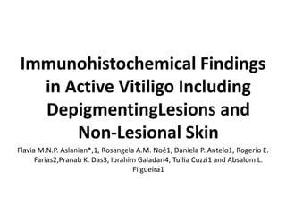 Immunohistochemical Findings
in Active Vitiligo Including
DepigmentingLesions and
Non-Lesional Skin
Flavia M.N.P. Aslanian*,1, Rosangela A.M. Noé1, Daniela P. Antelo1, Rogerio E.
Farias2,Pranab K. Das3, Ibrahim Galadari4, Tullia Cuzzi1 and Absalom L.
Filgueira1
 