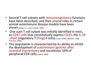 • Several T cell subsets with immunoregulatory functions
have been described, and their crucial roles in certain
animal autoimmune disease models have been
shown.(Maloy, K. J., and F. Powrie. 2001.)
• One such T cell subset was initially identified in mice,
as CD4T cells that constitutively express CD25, the IL 2R
-chain (regulatory T (Treg) 4 cells).( Asano.1996 ;Takahashi. 1998;
Thornton. 1998.)
• This population is characterized by its ability to inhibit
the development of autoimmune gastritis after
neonatal thymectomy and constitutes 10% of
peripheral CD4 cells.( Asano.1996)
 