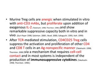 • Murine Treg cells are anergic when stimulated in vitro
with anti-CD3 mAbs, but proliferate upon addition of
exogenous IL-2. (Takahashi. 1998; Thornton. 1998.) and show
remarkable suppressive capacity both in vitro and in
vivo .(Suri-Payer 1998; Salomon. 2000 ; Read. 2000; Sakaguchi. 1995; Itoh. 1999)
• After TCR-mediated stimulation, CD4CD25 Treg cells
suppress the activation and proliferation of other CD4
and CD8 T cells in an Ag-nonspecific manner (Takahashi. 1998;
Thornton. 2000 )via a mechanism that requires cell-cell
contact and in most systems is independent of the
production of immunosuppressive cytokines. (Takahashi.
1998; Thornton. 1998.)
 